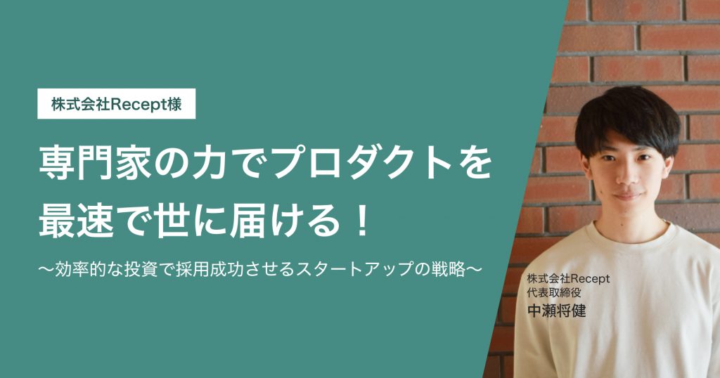 株式会社Recept様 専門家の力でプロダクトを 最速で世に届ける！ ～効率的な投資で採用成功させる スタートアップの戦略～ 株式会社Recept 代表取締役 中瀬将健