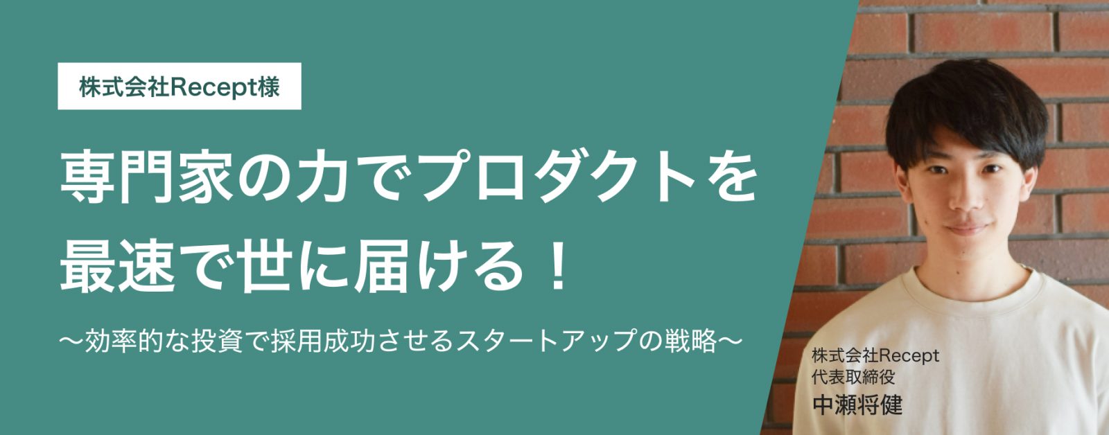 株式会社Recept様 専門家の力でプロダクトを 最速で世に届ける! ~効率的な投資で採用成功させる スタートアップの戦略~ 株式会社Recept
代表取締役 中瀬将健